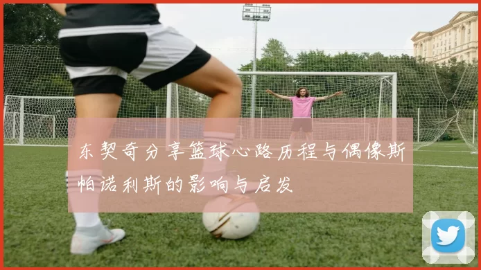 东契奇分享篮球心路历程与偶像斯帕诺利斯的影响与启发