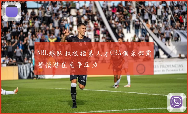 NBL球队积极招募人才CBA俱乐部需警惕潜在竞争压力