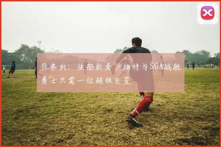 贝弗利：快船新秀沙梅特与SGA战胜勇士只需一位超级巨星